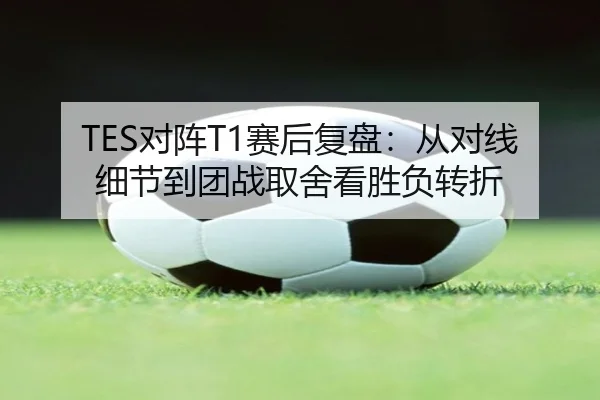 TES对阵T1赛后复盘：从对线细节到团战取舍看胜负转折